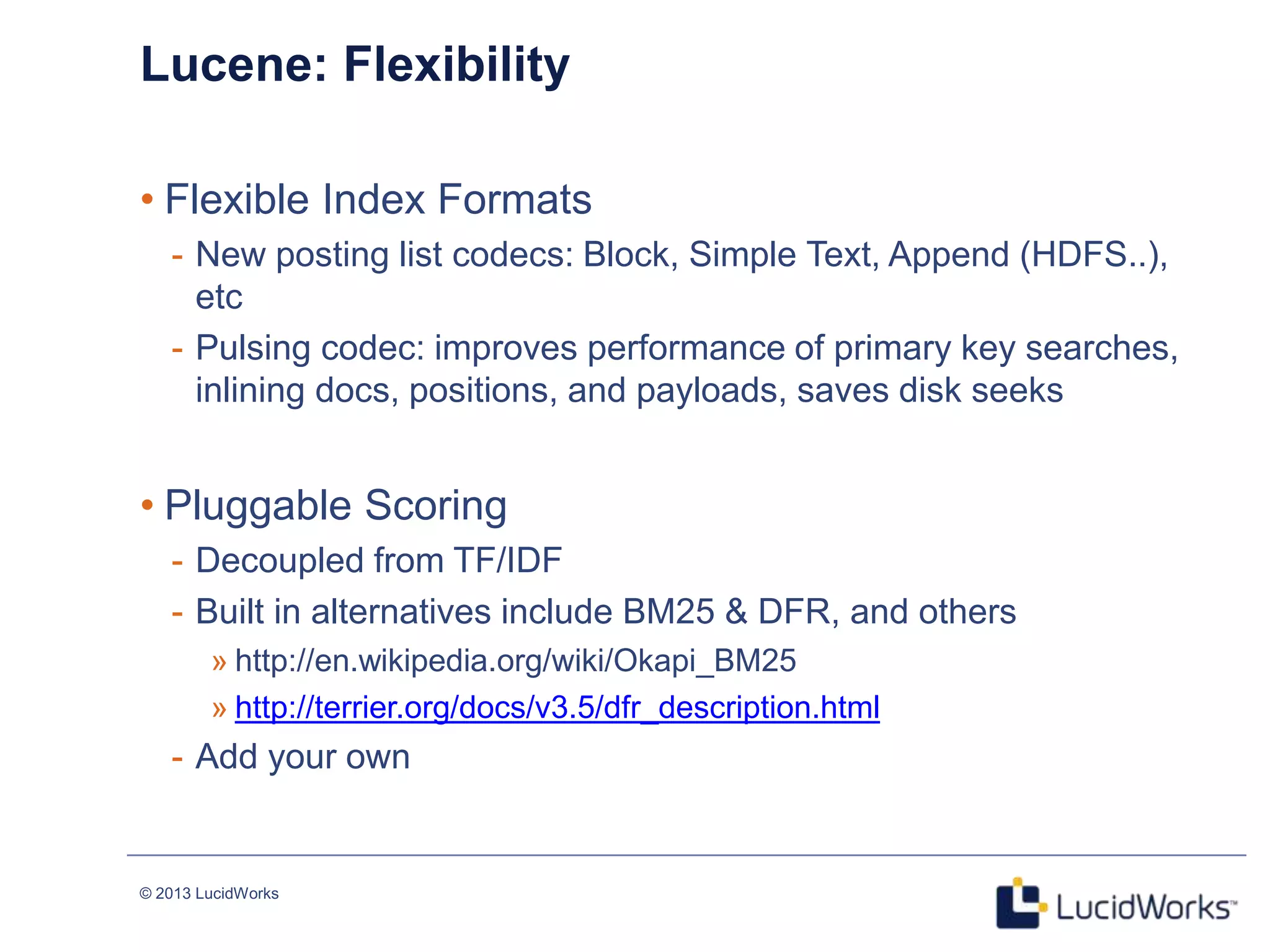 © 2013 LucidWorks
Lucene: Flexibility
• Flexible Index Formats
- New posting list codecs: Block, Simple Text, Append (HDFS..),
etc
- Pulsing codec: improves performance of primary key searches,
inlining docs, positions, and payloads, saves disk seeks
• Pluggable Scoring
- Decoupled from TF/IDF
- Built in alternatives include BM25 & DFR, and others
» http://en.wikipedia.org/wiki/Okapi_BM25
» http://terrier.org/docs/v3.5/dfr_description.html
- Add your own
 