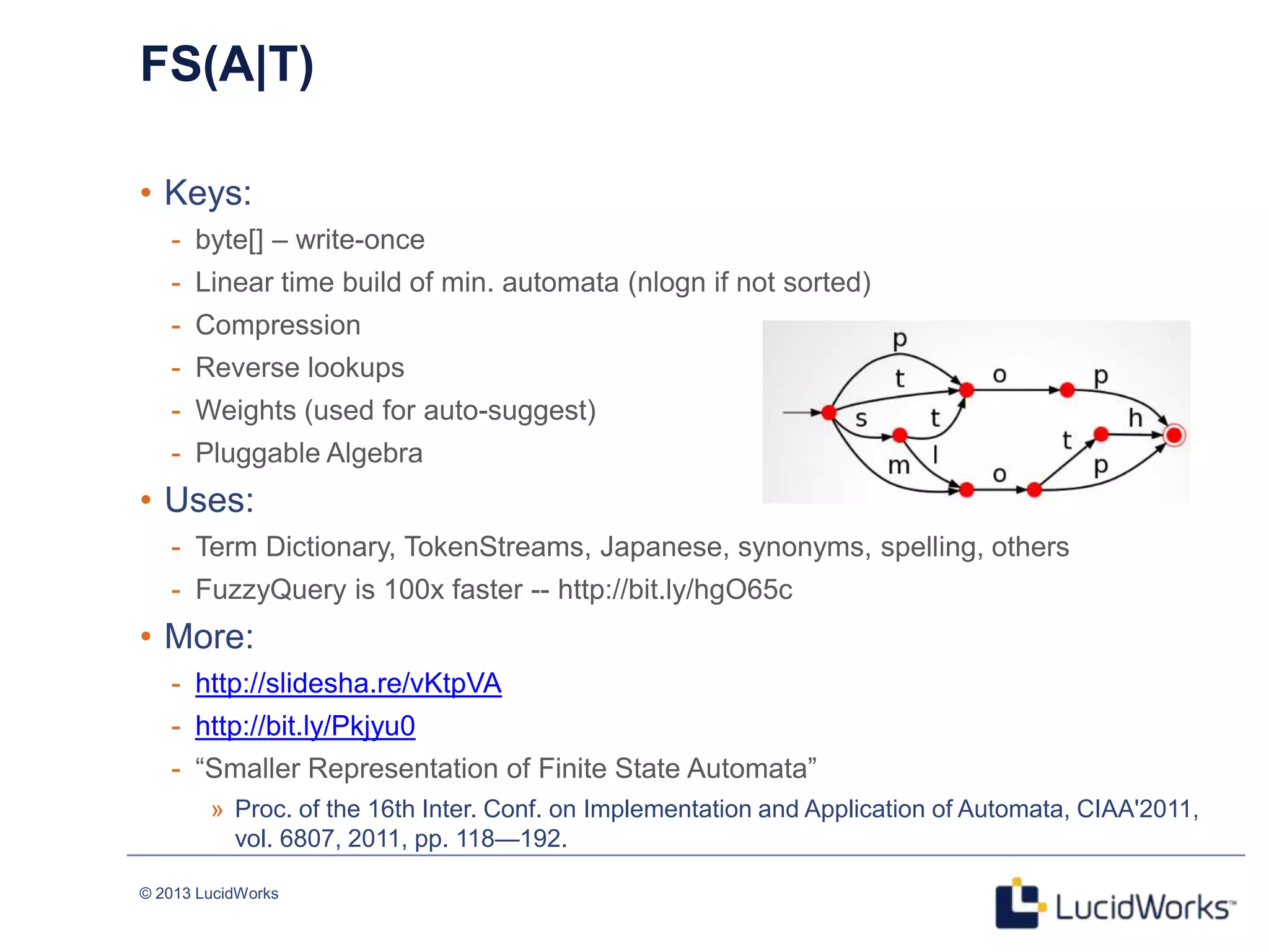 © 2013 LucidWorks
FS(A|T)
• Keys:
- byte[] – write-once
- Linear time build of min. automata (nlogn if not sorted)
- Compression
- Reverse lookups
- Weights (used for auto-suggest)
- Pluggable Algebra
• Uses:
- Term Dictionary, TokenStreams, Japanese, synonyms, spelling, others
- FuzzyQuery is 100x faster -- http://bit.ly/hgO65c
• More:
- http://slidesha.re/vKtpVA
- http://bit.ly/Pkjyu0
- ―Smaller Representation of Finite State Automata‖
» Proc. of the 16th Inter. Conf. on Implementation and Application of Automata, CIAA'2011,
vol. 6807, 2011, pp. 118—192.
 
