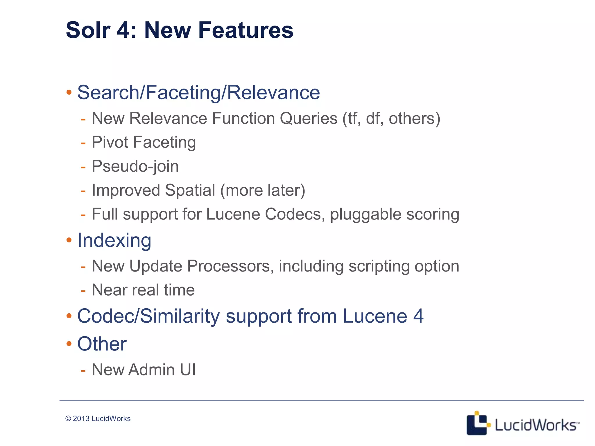 © 2013 LucidWorks
Solr 4: New Features
• Search/Faceting/Relevance
- New Relevance Function Queries (tf, df, others)
- Pivot Faceting
- Pseudo-join
- Improved Spatial (more later)
- Full support for Lucene Codecs, pluggable scoring
• Indexing
- New Update Processors, including scripting option
- Near real time
• Codec/Similarity support from Lucene 4
• Other
- New Admin UI
 
