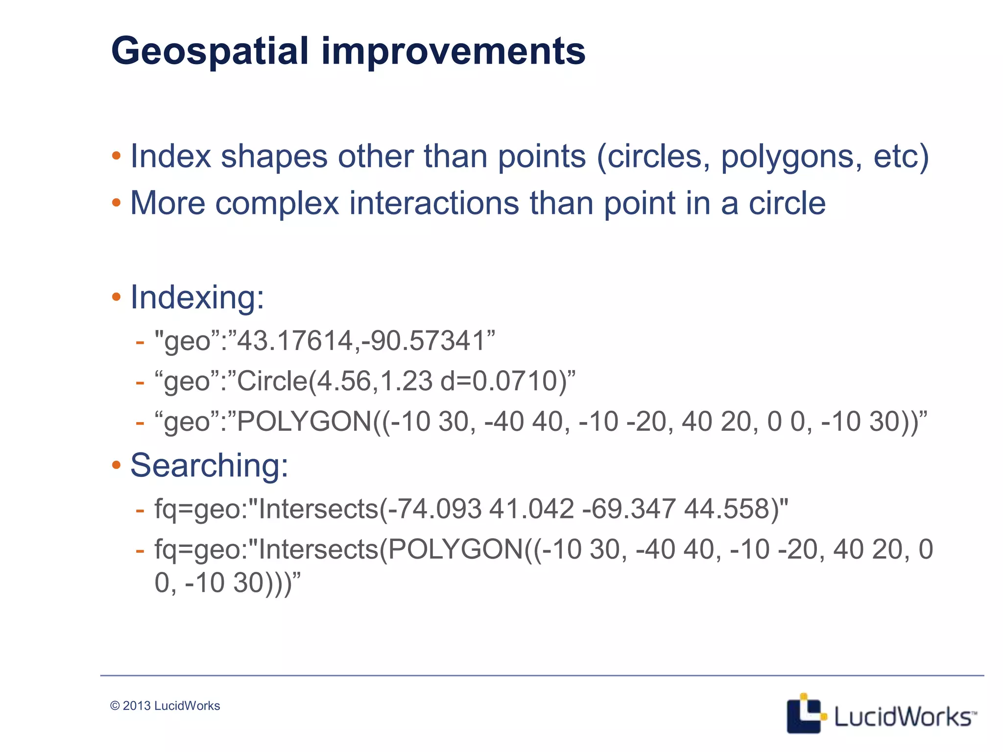 © 2013 LucidWorks
Geospatial improvements
• Index shapes other than points (circles, polygons, etc)
• More complex interactions than point in a circle
• Indexing:
- "geo‖:‖43.17614,-90.57341‖
- ―geo‖:‖Circle(4.56,1.23 d=0.0710)‖
- ―geo‖:‖POLYGON((-10 30, -40 40, -10 -20, 40 20, 0 0, -10 30))‖
• Searching:
- fq=geo:"Intersects(-74.093 41.042 -69.347 44.558)"
- fq=geo:"Intersects(POLYGON((-10 30, -40 40, -10 -20, 40 20, 0
0, -10 30)))‖
 