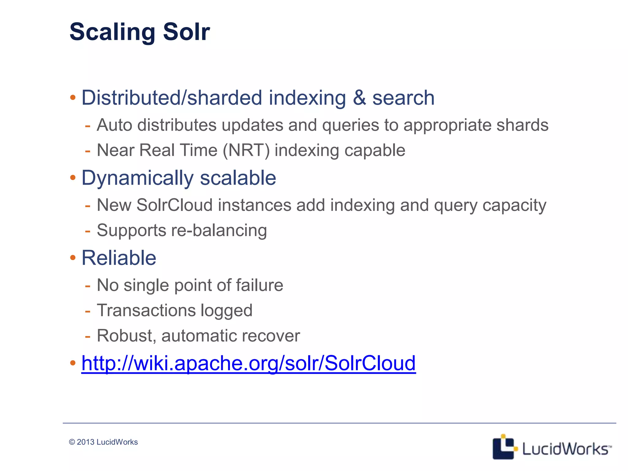 © 2013 LucidWorks
Scaling Solr
• Distributed/sharded indexing & search
- Auto distributes updates and queries to appropriate shards
- Near Real Time (NRT) indexing capable
• Dynamically scalable
- New SolrCloud instances add indexing and query capacity
- Supports re-balancing
• Reliable
- No single point of failure
- Transactions logged
- Robust, automatic recover
• http://wiki.apache.org/solr/SolrCloud
 