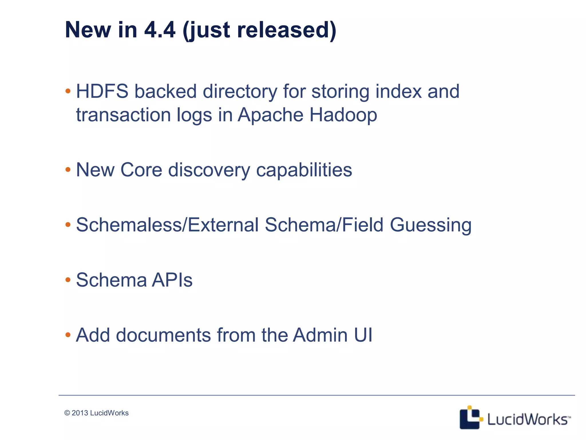 © 2013 LucidWorks
16
New in 4.4 (just released)
• HDFS backed directory for storing index and
transaction logs in Apache Hadoop
• New Core discovery capabilities
• Schemaless/External Schema/Field Guessing
• Schema APIs
• Add documents from the Admin UI
 