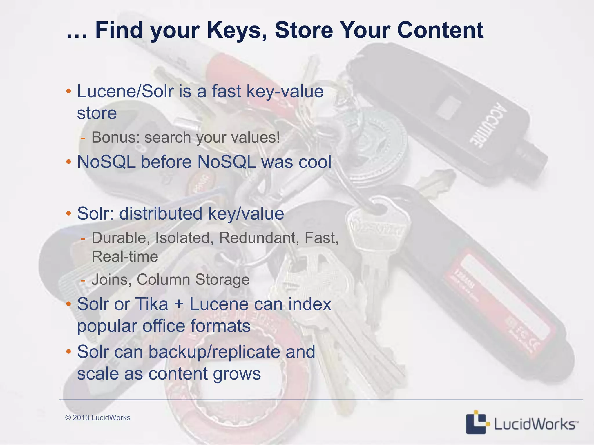 © 2013 LucidWorks
… Find your Keys, Store Your Content
• Lucene/Solr is a fast key-value
store
- Bonus: search your values!
• NoSQL before NoSQL was cool
• Solr: distributed key/value
- Durable, Isolated, Redundant, Fast,
Real-time
- Joins, Column Storage
• Solr or Tika + Lucene can index
popular office formats
• Solr can backup/replicate and
scale as content grows
 