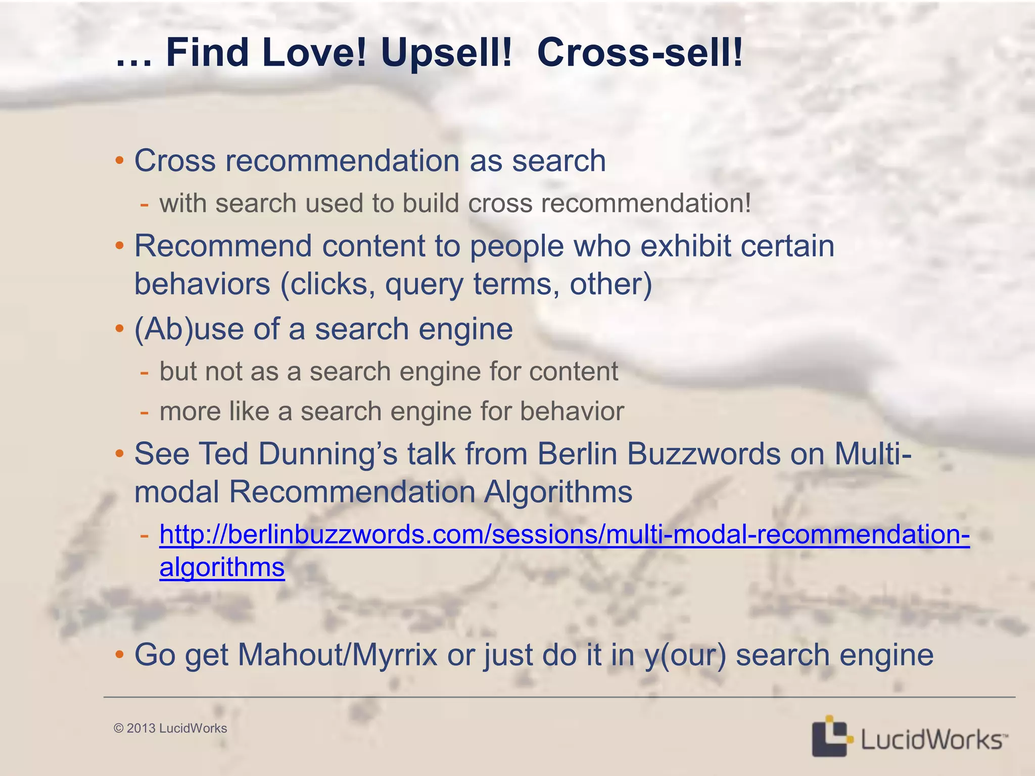 © 2013 LucidWorks
… Find Love! Upsell! Cross-sell!
• Cross recommendation as search
- with search used to build cross recommendation!
• Recommend content to people who exhibit certain
behaviors (clicks, query terms, other)
• (Ab)use of a search engine
- but not as a search engine for content
- more like a search engine for behavior
• See Ted Dunning‘s talk from Berlin Buzzwords on Multi-
modal Recommendation Algorithms
- http://berlinbuzzwords.com/sessions/multi-modal-recommendation-
algorithms
• Go get Mahout/Myrrix or just do it in y(our) search engine
 