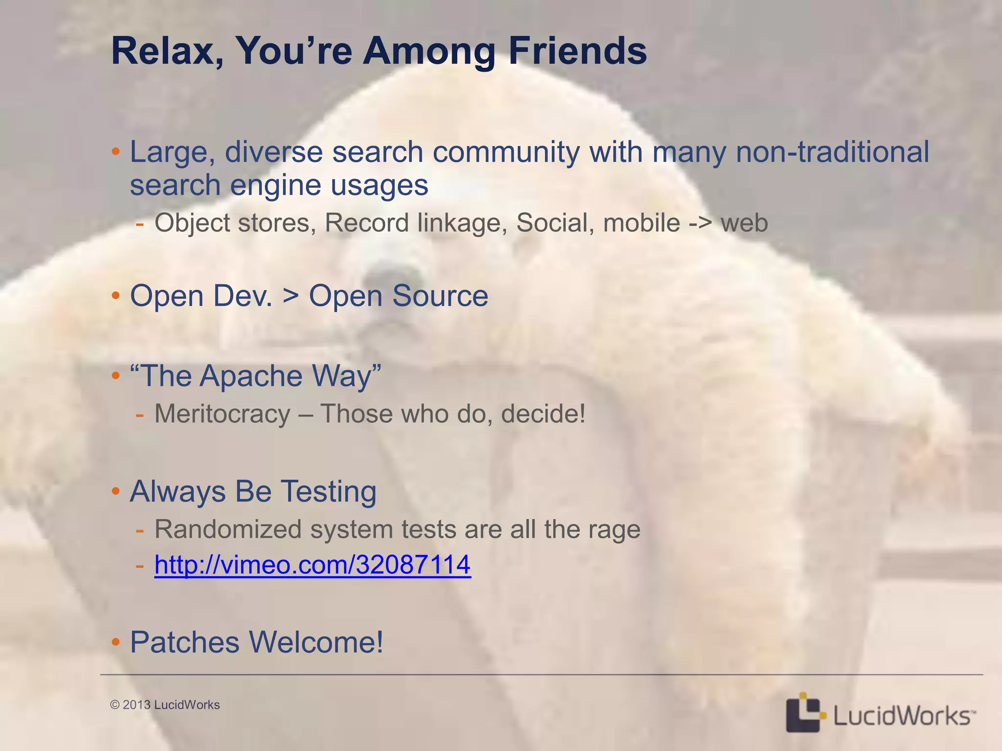 © 2013 LucidWorks
Relax, You’re Among Friends
• Large, diverse search community with many non-traditional
search engine usages
- Object stores, Record linkage, Social, mobile -> web
• Open Dev. > Open Source
• ―The Apache Way‖
- Meritocracy – Those who do, decide!
• Always Be Testing
- Randomized system tests are all the rage
- http://vimeo.com/32087114
• Patches Welcome!
 