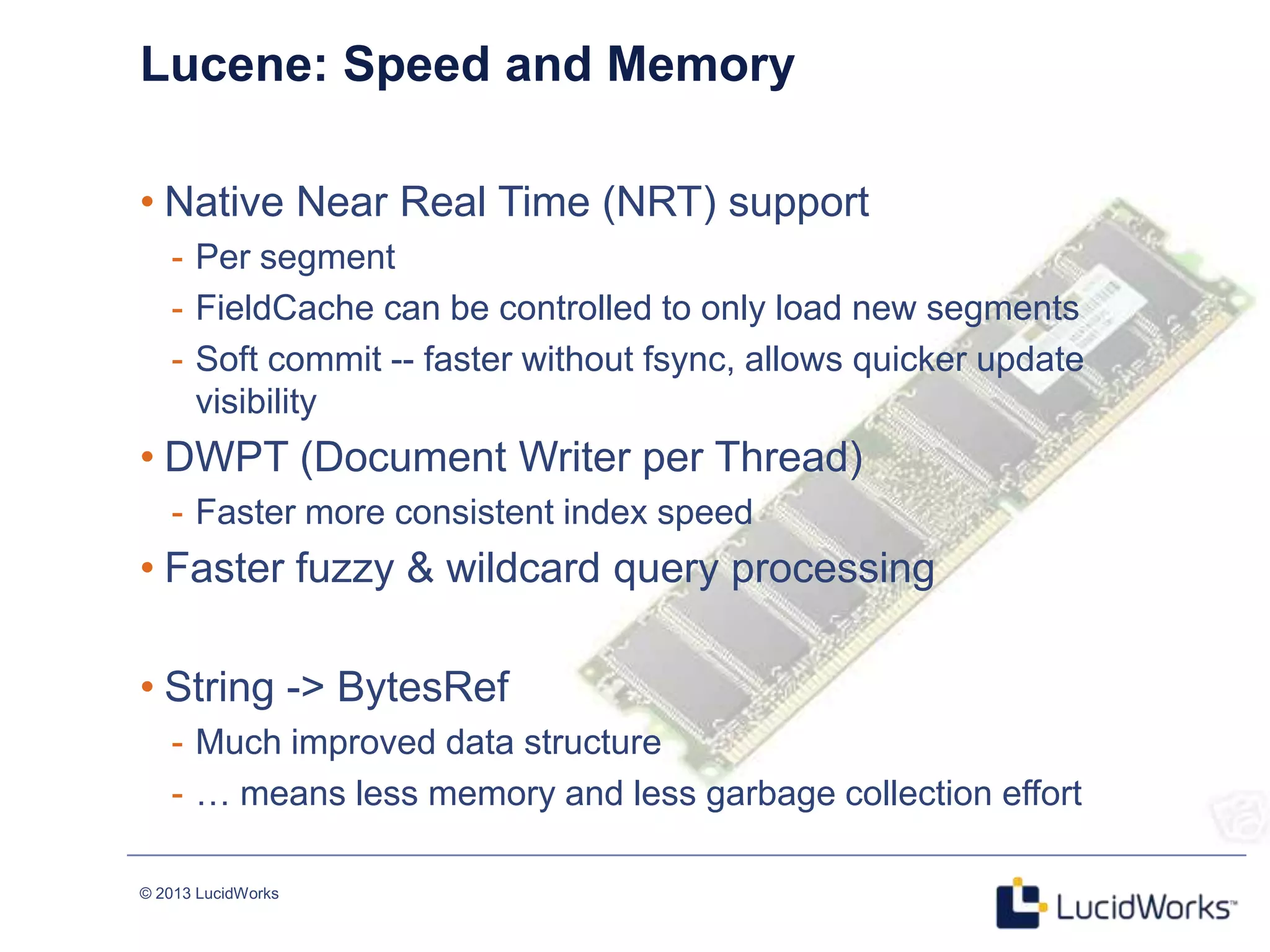 © 2013 LucidWorks
Lucene: Speed and Memory
• Native Near Real Time (NRT) support
- Per segment
- FieldCache can be controlled to only load new segments
- Soft commit -- faster without fsync, allows quicker update
visibility
• DWPT (Document Writer per Thread)
- Faster more consistent index speed
• Faster fuzzy & wildcard query processing
• String -> BytesRef
- Much improved data structure
- … means less memory and less garbage collection effort
 