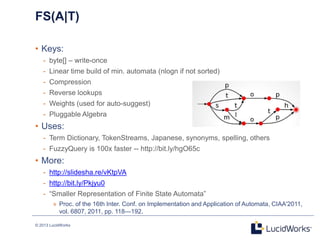 © 2013 LucidWorks
FS(A|T)
• Keys:
- byte[] – write-once
- Linear time build of min. automata (nlogn if not sorted)
- Compression
- Reverse lookups
- Weights (used for auto-suggest)
- Pluggable Algebra
• Uses:
- Term Dictionary, TokenStreams, Japanese, synonyms, spelling, others
- FuzzyQuery is 100x faster -- http://bit.ly/hgO65c
• More:
- http://slidesha.re/vKtpVA
- http://bit.ly/Pkjyu0
- ―Smaller Representation of Finite State Automata‖
» Proc. of the 16th Inter. Conf. on Implementation and Application of Automata, CIAA'2011,
vol. 6807, 2011, pp. 118—192.
 