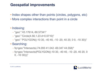 © 2013 LucidWorks
Geospatial improvements
• Index shapes other than points (circles, polygons, etc)
• More complex interactions than point in a circle
• Indexing:
- "geo‖:‖43.17614,-90.57341‖
- ―geo‖:‖Circle(4.56,1.23 d=0.0710)‖
- ―geo‖:‖POLYGON((-10 30, -40 40, -10 -20, 40 20, 0 0, -10 30))‖
• Searching:
- fq=geo:"Intersects(-74.093 41.042 -69.347 44.558)"
- fq=geo:"Intersects(POLYGON((-10 30, -40 40, -10 -20, 40 20, 0
0, -10 30)))‖
 