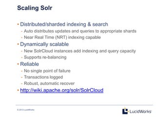 © 2013 LucidWorks
Scaling Solr
• Distributed/sharded indexing & search
- Auto distributes updates and queries to appropriate shards
- Near Real Time (NRT) indexing capable
• Dynamically scalable
- New SolrCloud instances add indexing and query capacity
- Supports re-balancing
• Reliable
- No single point of failure
- Transactions logged
- Robust, automatic recover
• http://wiki.apache.org/solr/SolrCloud
 
