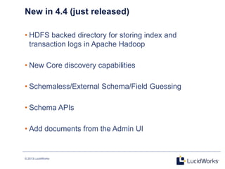 © 2013 LucidWorks
16
New in 4.4 (just released)
• HDFS backed directory for storing index and
transaction logs in Apache Hadoop
• New Core discovery capabilities
• Schemaless/External Schema/Field Guessing
• Schema APIs
• Add documents from the Admin UI
 