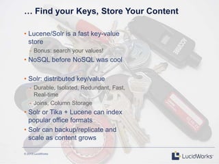 © 2013 LucidWorks
… Find your Keys, Store Your Content
• Lucene/Solr is a fast key-value
store
- Bonus: search your values!
• NoSQL before NoSQL was cool
• Solr: distributed key/value
- Durable, Isolated, Redundant, Fast,
Real-time
- Joins, Column Storage
• Solr or Tika + Lucene can index
popular office formats
• Solr can backup/replicate and
scale as content grows
 