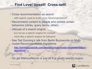 © 2013 LucidWorks
… Find Love! Upsell! Cross-sell!
• Cross recommendation as search
- with search used to build cross recommendation!
• Recommend content to people who exhibit certain
behaviors (clicks, query terms, other)
• (Ab)use of a search engine
- but not as a search engine for content
- more like a search engine for behavior
• See Ted Dunning‘s talk from Berlin Buzzwords on Multi-
modal Recommendation Algorithms
- http://berlinbuzzwords.com/sessions/multi-modal-recommendation-
algorithms
• Go get Mahout/Myrrix or just do it in y(our) search engine
 