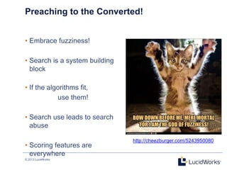 © 2013 LucidWorks
2
Preaching to the Converted!
• Embrace fuzziness!
• Search is a system building
block
• If the algorithms fit,
use them!
• Search use leads to search
abuse
• Scoring features are
everywhere
http://cheezburger.com/5243950080
 