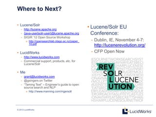 © 2013 LucidWorks
• Lucene/Solr EU
Conference:
- Dublin, IE, November 4-7:
http://lucenerevolution.org/
- CFP Open Now
Where to Next?
• Lucene/Solr
- http://lucene.apache.org
- {java-user|solr-user}@lucene.apache.org
- SIGIR ‗12 Open Source Workshop
» http://opensearchlab.otago.ac.nz/paper_
10.pdf
• LucidWorks
- http://www.lucidworks.com
- Commercial support, products, etc. for
Lucene/Solr
• Me
- grant@lucidworks.com
- @gsingers on Twitter
- ―Taming Text‖ – Engineer‘s guide to open
source search and NLP
» http:///www.manning.com/ingersoll
23
 