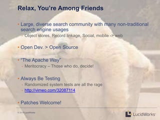 © 2013 LucidWorks
Relax, You’re Among Friends
• Large, diverse search community with many non-traditional
search engine usages
- Object stores, Record linkage, Social, mobile -> web
• Open Dev. > Open Source
• ―The Apache Way‖
- Meritocracy – Those who do, decide!
• Always Be Testing
- Randomized system tests are all the rage
- http://vimeo.com/32087114
• Patches Welcome!
 
