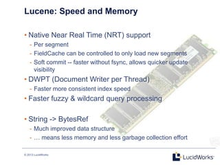 © 2013 LucidWorks
Lucene: Speed and Memory
• Native Near Real Time (NRT) support
- Per segment
- FieldCache can be controlled to only load new segments
- Soft commit -- faster without fsync, allows quicker update
visibility
• DWPT (Document Writer per Thread)
- Faster more consistent index speed
• Faster fuzzy & wildcard query processing
• String -> BytesRef
- Much improved data structure
- … means less memory and less garbage collection effort
 