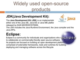 Widely used open-source
products
JDK(Java Development Kit):
The Java Development Kit (JDK) is an implementation of
either one of the Java SE, Java EE or Java ME platforms
released by SUN MICROSYSTEMS.
The JDK includes the Java Runtime Environment, the Java compiler and the
Java APIs.
Eclipse:
Eclipse is a community for individuals and organizations who wish
to collaborate on commercially-friendly open source software.
Its projects are focused on building an open development platform
comprised of extensible frameworks, tools and runtimes for building,
deploying and managing software across the lifecycle
 