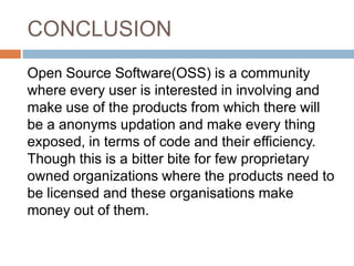 CONCLUSION
Open Source Software(OSS) is a community
where every user is interested in involving and
make use of the products from which there will
be a anonyms updation and make every thing
exposed, in terms of code and their efficiency.
Though this is a bitter bite for few proprietary
owned organizations where the products need to
be licensed and these organisations make
money out of them.
 