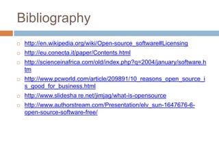 Bibliography
 http://en.wikipedia.org/wiki/Open-source_software#Licensing
 http://eu.conecta.it/paper/Contents.html
 http://scienceinafrica.com/old/index.php?q=2004/january/software.h
tm
 http://www.pcworld.com/article/209891/10_reasons_open_source_i
s_good_for_business.html
 http://www.slidesha re.net/jimjag/what-is-opensource
 http://www.authorstream.com/Presentation/elv_sun-1647676-6-
open-source-software-free/
 