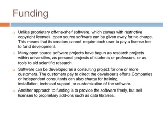 Funding
 Unlike proprietary off-the-shelf software, which comes with restrictive
copyright licenses, open source software can be given away for no charge.
This means that its creators cannot require each user to pay a license fee
to fund development.
 Many open source software projects have begun as research projects
within universities, as personal projects of students or professors, or as
tools to aid scientific research.
 Software can be developed as a consulting project for one or more
customers. The customers pay to direct the developer’s efforts.Companies
or independent consultants can also charge for training,
installation, technical support, or customization of the software.
 Another approach to funding is to provide the software freely, but sell
licenses to proprietary add-ons such as data libraries.
 