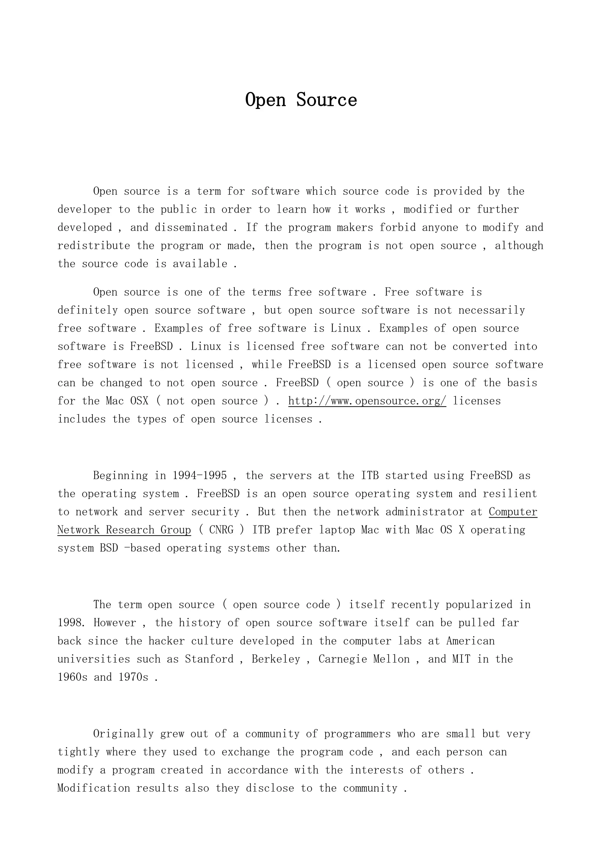 Open Source

Open source is a term for software which source code is provided by the
developer to the public in order to learn how it works , modified or further
developed , and disseminated . If the program makers forbid anyone to modify and
redistribute the program or made, then the program is not open source , although
the source code is available .
Open source is one of the terms free software . Free software is
definitely open source software , but open source software is not necessarily
free software . Examples of free software is Linux . Examples of open source
software is FreeBSD . Linux is licensed free software can not be converted into
free software is not licensed , while FreeBSD is a licensed open source software
can be changed to not open source . FreeBSD ( open source ) is one of the basis
for the Mac OSX ( not open source ) . http://www.opensource.org/ licenses
includes the types of open source licenses .

Beginning in 1994-1995 , the servers at the ITB started using FreeBSD as
the operating system . FreeBSD is an open source operating system and resilient
to network and server security . But then the network administrator at Computer
Network Research Group ( CNRG ) ITB prefer laptop Mac with Mac OS X operating
system BSD -based operating systems other than.

The term open source ( open source code ) itself recently popularized in
1998. However , the history of open source software itself can be pulled far
back since the hacker culture developed in the computer labs at American
universities such as Stanford , Berkeley , Carnegie Mellon , and MIT in the
1960s and 1970s .

Originally grew out of a community of programmers who are small but very
tightly where they used to exchange the program code , and each person can
modify a program created in accordance with the interests of others .
Modification results also they disclose to the community .

 