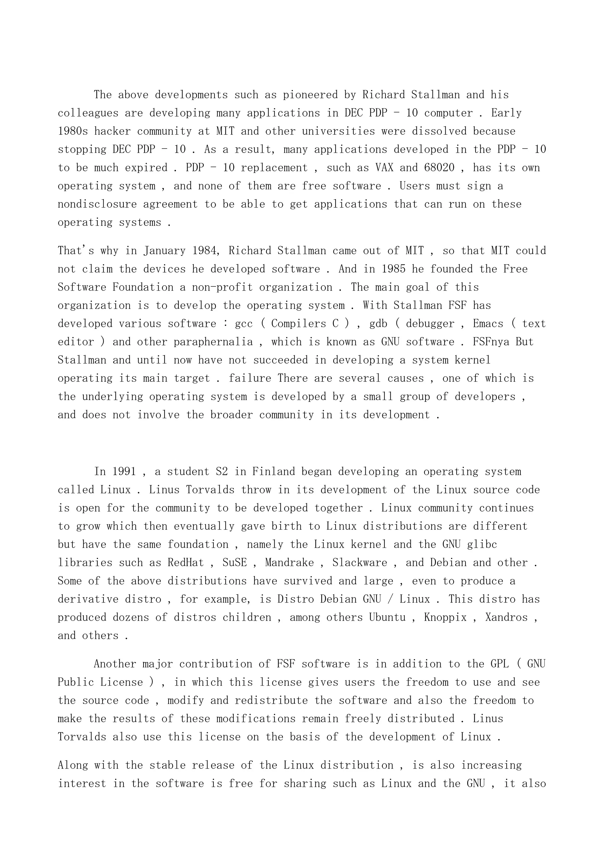 The above developments such as pioneered by Richard Stallman and his
colleagues are developing many applications in DEC PDP - 10 computer . Early
1980s hacker community at MIT and other universities were dissolved because
stopping DEC PDP - 10 . As a result, many applications developed in the PDP - 10
to be much expired . PDP - 10 replacement , such as VAX and 68020 , has its own
operating system , and none of them are free software . Users must sign a
nondisclosure agreement to be able to get applications that can run on these
operating systems .
That's why in January 1984, Richard Stallman came out of MIT , so that MIT could
not claim the devices he developed software . And in 1985 he founded the Free
Software Foundation a non-profit organization . The main goal of this
organization is to develop the operating system . With Stallman FSF has
developed various software : gcc ( Compilers C ) , gdb ( debugger , Emacs ( text
editor ) and other paraphernalia , which is known as GNU software . FSFnya But
Stallman and until now have not succeeded in developing a system kernel
operating its main target . failure There are several causes , one of which is
the underlying operating system is developed by a small group of developers ,
and does not involve the broader community in its development .

In 1991 , a student S2 in Finland began developing an operating system
called Linux . Linus Torvalds throw in its development of the Linux source code
is open for the community to be developed together . Linux community continues
to grow which then eventually gave birth to Linux distributions are different
but have the same foundation , namely the Linux kernel and the GNU glibc
libraries such as RedHat , SuSE , Mandrake , Slackware , and Debian and other .
Some of the above distributions have survived and large , even to produce a
derivative distro , for example, is Distro Debian GNU / Linux . This distro has
produced dozens of distros children , among others Ubuntu , Knoppix , Xandros ,
and others .
Another major contribution of FSF software is in addition to the GPL ( GNU
Public License ) , in which this license gives users the freedom to use and see
the source code , modify and redistribute the software and also the freedom to
make the results of these modifications remain freely distributed . Linus
Torvalds also use this license on the basis of the development of Linux .
Along with the stable release of the Linux distribution , is also increasing
interest in the software is free for sharing such as Linux and the GNU , it also

 