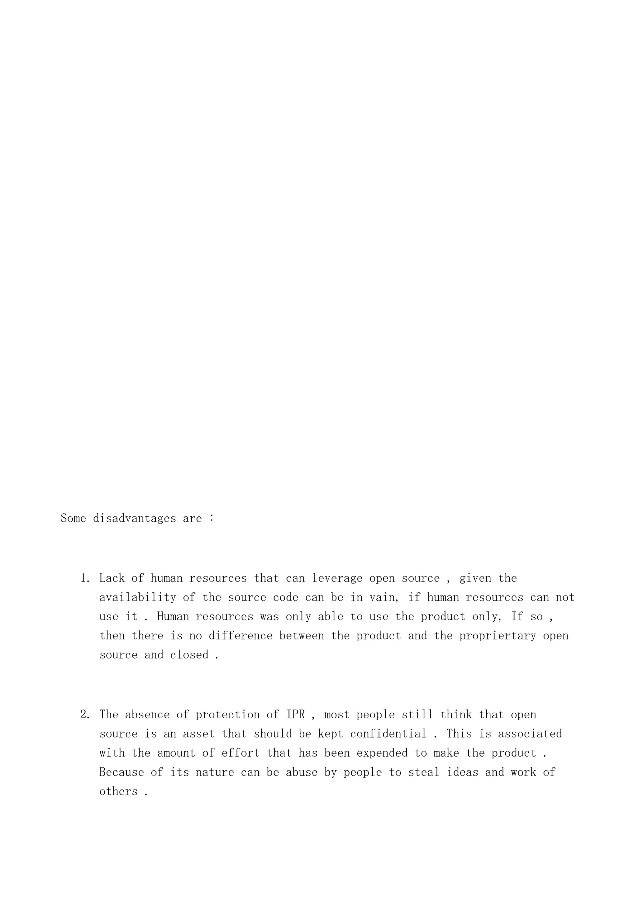 Some disadvantages are :

1. Lack of human resources that can leverage open source , given the
availability of the source code can be in vain, if human resources can not
use it . Human resources was only able to use the product only, If so ,
then there is no difference between the product and the propriertary open
source and closed .

2. The absence of protection of IPR , most people still think that open
source is an asset that should be kept confidential . This is associated
with the amount of effort that has been expended to make the product .
Because of its nature can be abuse by people to steal ideas and work of
others .

 
