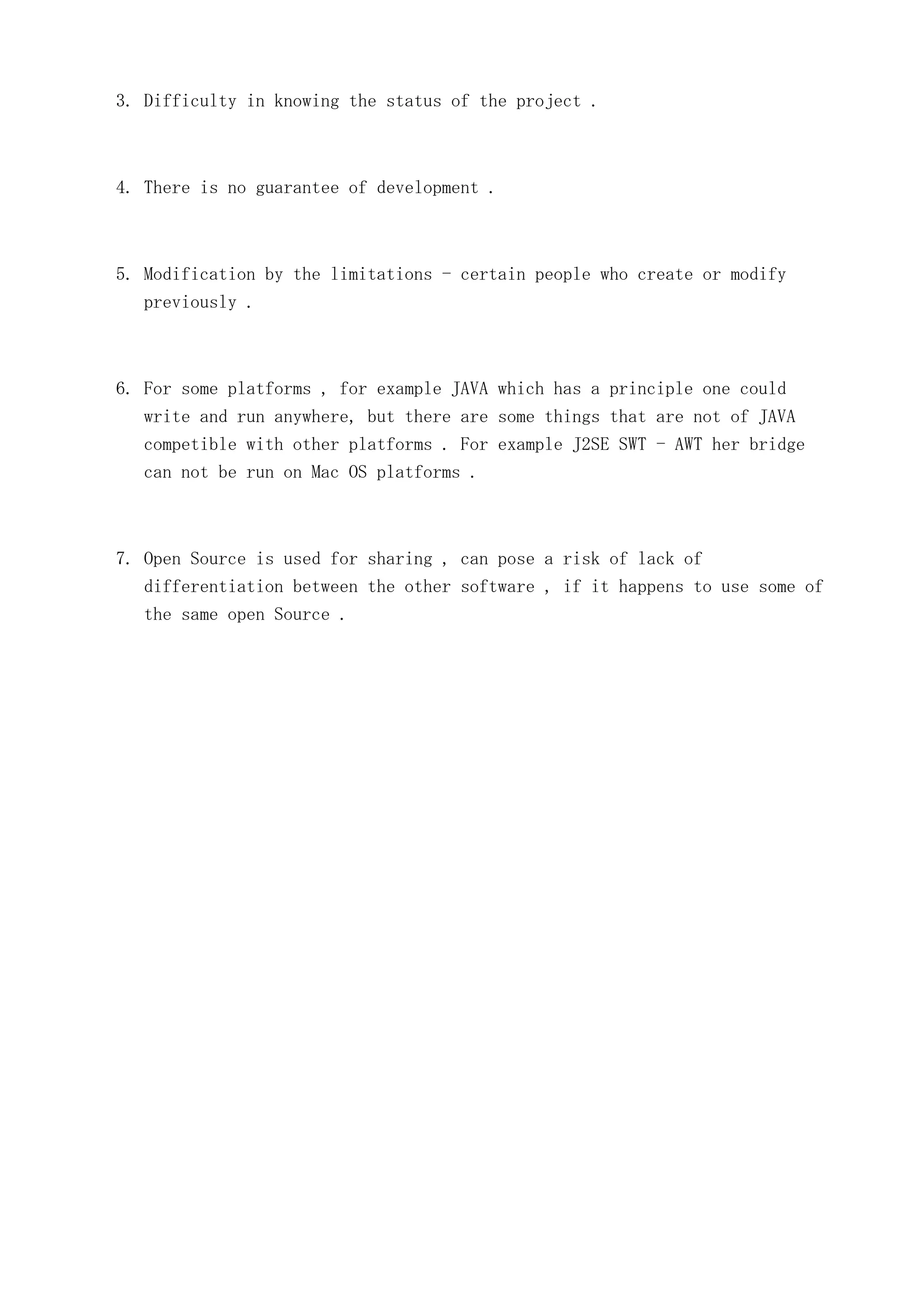 3. Difficulty in knowing the status of the project .

4. There is no guarantee of development .

5. Modification by the limitations - certain people who create or modify
previously .

6. For some platforms , for example JAVA which has a principle one could
write and run anywhere, but there are some things that are not of JAVA
competible with other platforms . For example J2SE SWT - AWT her bridge
can not be run on Mac OS platforms .

7. Open Source is used for sharing , can pose a risk of lack of
differentiation between the other software , if it happens to use some of
the same open Source .

 