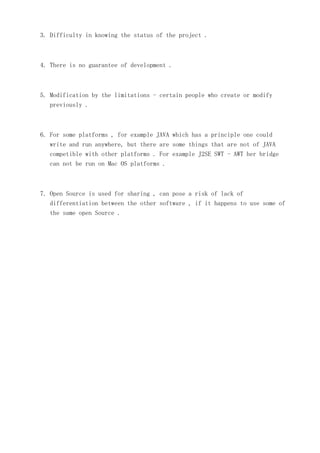 3. Difficulty in knowing the status of the project .

4. There is no guarantee of development .

5. Modification by the limitations - certain people who create or modify
previously .

6. For some platforms , for example JAVA which has a principle one could
write and run anywhere, but there are some things that are not of JAVA
competible with other platforms . For example J2SE SWT - AWT her bridge
can not be run on Mac OS platforms .

7. Open Source is used for sharing , can pose a risk of lack of
differentiation between the other software , if it happens to use some of
the same open Source .

 