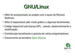GNU/Linux
●

●

●

GNU foi acrescentado ao projeto com o apoio de Richard
Stallman;
GNU é responsável pelo modo gráfico e algumas ferramentas;
Código disponível sob licença GPL : estudo, desenvolvimento e
modificação;

●

Contribuição beneficente e gratuita de vários programadores;

●

Crescimento da bandeira Open Source.

 