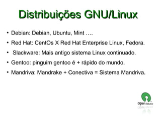 Distribuições GNU/Linux
●

Debian: Debian, Ubuntu, Mint ….

●

Red Hat: CentOs X Red Hat Enterprise Linux, Fedora.

●

Slackware: Mais antigo sistema Linux continuado.

●

Gentoo: pinguim gentoo é + rápido do mundo.

●

Mandriva: Mandrake + Conectiva = Sistema Mandriva.

 