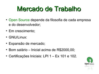 Mercado de Trabalho
●

Open Source depende da filosofia de cada empresa
e do desenvolvedor;

●

Em crescimento;

●

GNU/Linux:

●

Expansão de mercado;

●

Bom salário – Inicial acima de R$2000,00;

●

Certificações Iniciais: LPI 1 – Ex 101 e 102.

 