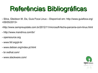 Referências Bibliográficas
- Silva, Gleidson M. Da, Guia Foca Linux – Disponível em: http://www.guiafoca.org/
<09/05/2013>
-http://www.sempreupdate.com.br/2012/11/microsoft-fecha-parceria-com-linux.html
- http://www.mandriva.com/br/
- opensource.org
- www.fsf.org/pt-br
- www.debian.org/index.pt.html
- br.redhat.com/
- www.slackware.com/

 