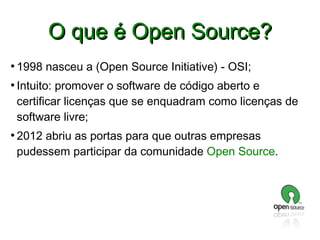 O que é Open Source?
●

●

●

1998 nasceu a (Open Source Initiative) - OSI;
Intuito: promover o software de código aberto e
certificar licenças que se enquadram como licenças de
software livre;
2012 abriu as portas para que outras empresas
pudessem participar da comunidade Open Source.

 