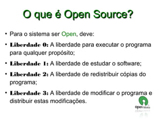 O que é Open Source?
●

●

●

●

●

Para o sistema ser Open, deve:
Liberdade 0: A liberdade para executar o programa
para qualquer propósito;
Liberdade 1: A liberdade de estudar o software;
Liberdade 2: A liberdade de redistribuir cópias do
programa;
Liberdade 3: A liberdade de modificar o programa e
distribuir estas modificações.

 