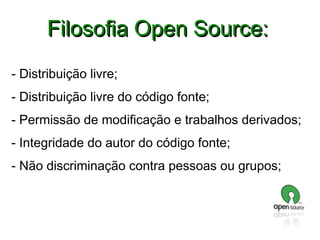 Filosofia Open Source:
- Distribuição livre;
- Distribuição livre do código fonte;
- Permissão de modificação e trabalhos derivados;
- Integridade do autor do código fonte;
- Não discriminação contra pessoas ou grupos;

 