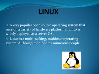  A very popular open source operating system that

runs on a variety of hardware platforms . Linux is
widely deployed as a server OS .
 Linux is a multi-tasking, multiuser operating
system. Although modified by numerous people.

 