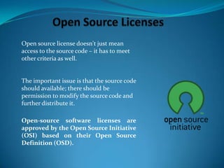 Open source license doesn't just mean
access to the source code – it has to meet
other criteria as well.

The important issue is that the source code
should available; there should be
permission to modify the source code and
further distribute it.
Open-source software licenses are
approved by the Open Source Initiative
(OSI) based on their Open Source
Definition (OSD).

 