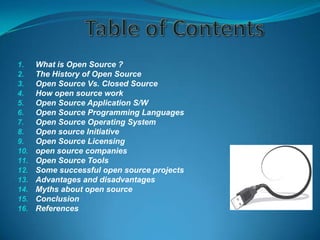 1.
2.
3.
4.
5.
6.
7.
8.
9.
10.
11.
12.
13.
14.
15.
16.

What is Open Source ?
The History of Open Source
Open Source Vs. Closed Source
How open source work
Open Source Application S/W
Open Source Programming Languages
Open Source Operating System
Open source Initiative
Open Source Licensing
open source companies
Open Source Tools
Some successful open source projects
Advantages and disadvantages
Myths about open source
Conclusion
References

 