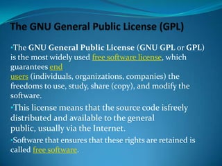 •The GNU General Public License (GNU GPL or GPL)

is the most widely used free software license, which
guarantees end
users (individuals, organizations, companies) the
freedoms to use, study, share (copy), and modify the
software.

•This license means that the source code isfreely
distributed and available to the general
public, usually via the Internet.
•Software that ensures that these rights are retained is
called free software.

 