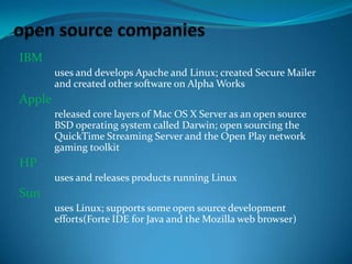 IBM
uses and develops Apache and Linux; created Secure Mailer
and created other software on Alpha Works

Apple
released core layers of Mac OS X Server as an open source
BSD operating system called Darwin; open sourcing the
QuickTime Streaming Server and the Open Play network
gaming toolkit

HP
uses and releases products running Linux

Sun
uses Linux; supports some open source development
efforts(Forte IDE for Java and the Mozilla web browser)

 