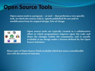 Open source tools is a program -- or tool -- that performs a very specific
task, in which the source code is openly published for use and/or
modification from its original design, free of charge.

Open source tools are typically created as a collaborative
effort in which programmers improve upon the code and
share the changes within the community, and is usually
available at no charge under a license defined by the Open
Source Initiative.

Many types of Open Source Tools available which has seen a considerable
rise with the advent of internet.

 