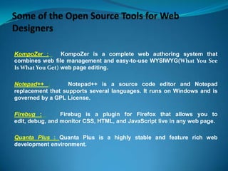 KompoZer :
KompoZer is a complete web authoring system that
combines web file management and easy-to-use WYSIWYG(What You See
Is What You Get) web page editing.
Notepad++ :
Notepad++ is a source code editor and Notepad
replacement that supports several languages. It runs on Windows and is
governed by a GPL License.

Firebug :
Firebug is a plugin for Firefox that allows you to
edit, debug, and monitor CSS, HTML, and JavaScript live in any web page.
Quanta Plus : Quanta Plus is a highly stable and feature rich web
development environment.

 