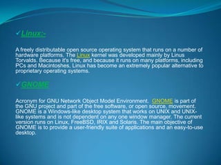Linux:A freely distributable open source operating system that runs on a number of
hardware platforms. The Linux kernel was developed mainly by Linus
Torvalds. Because it's free, and because it runs on many platforms, including
PCs and Macintoshes, Linux has become an extremely popular alternative to
proprietary operating systems.

GNOME
Acronym for GNU Network Object Model Environment. GNOME is part of
the GNU project and part of the free software, or open source, movement.
GNOME is a Windows-like desktop system that works on UNIX and UNIXlike systems and is not dependent on any one window manager. The current
version runs on Linux, FreeBSD, IRIX and Solaris. The main objective of
GNOME is to provide a user-friendly suite of applications and an easy-to-use
desktop.

 