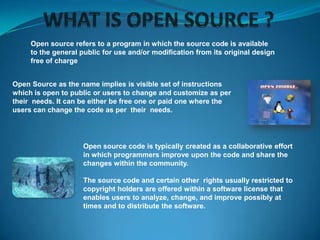 Open source refers to a program in which the source code is available
to the general public for use and/or modification from its original design
free of charge
Open Source as the name implies is visible set of instructions
which is open to public or users to change and customize as per
their needs. It can be either be free one or paid one where the
users can change the code as per their needs.

Open source code is typically created as a collaborative effort
in which programmers improve upon the code and share the
changes within the community.
The source code and certain other rights usually restricted to
copyright holders are offered within a software license that
enables users to analyze, change, and improve possibly at
times and to distribute the software.

 