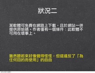 狀況二
某軟體可免費在網路上下載，且於網站一併
提供原始碼。作者僅有一個條件：此軟體不
可用在壞事上。

雖然聽起來好像覺得怪怪，但這違反了「為
任何目的而使用」的自由

13年12月21⽇日星期六

 