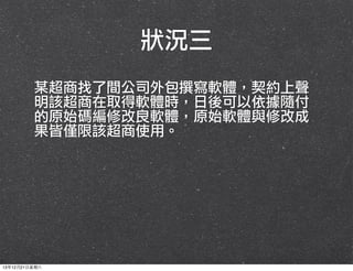 狀況三
某超商找了間公司外包撰寫軟體，契約上聲
明該超商在取得軟體時，日後可以依據隨付
的原始碼編修改良軟體，原始軟體與修改成
果皆僅限該超商使用。

13年12月21⽇日星期六

 