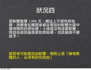 狀況四
某軟體售價	 1,998	 元，網站上不提供原始
碼，消費者在購買後會從寄送的軟體光碟中
獲得隨附的原始碼。小強還沒有這套軟體，
寫信去給該廠商索取原始碼，但該廠商不願
給予。

還是有可能是自由軟體，規則上是「擁有軟
體的人，必須有研究自由」

13年12月21⽇日星期六

 