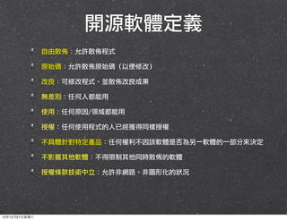 開源軟體定義
自由散佈：允許散佈程式
原始碼：允許散佈原始碼（以便修改）
改良：可修改程式、並散佈改良成果
無差別：任何人都能用
使用：任何原因/領域都能用
授權：任何使用程式的人已經獲得同樣授權
不具體針對特定產品：任何權利不因該軟體是否為另一軟體的一部分來決定
不影響其他軟體：不得限制其他同時散佈的軟體
授權條款技術中立：允許非網路、非圖形化的狀況

13年12月21⽇日星期六

 
