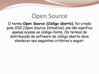 Open Source
O termo Open Source (Código aberto), foi criado
pela OSI (Open Source Initiative), ele não significa
apenas acesso ao código-fonte. Os termos de
distribuição de software de código aberto deve
obedecer aos seguintes critérios a seguir:
 